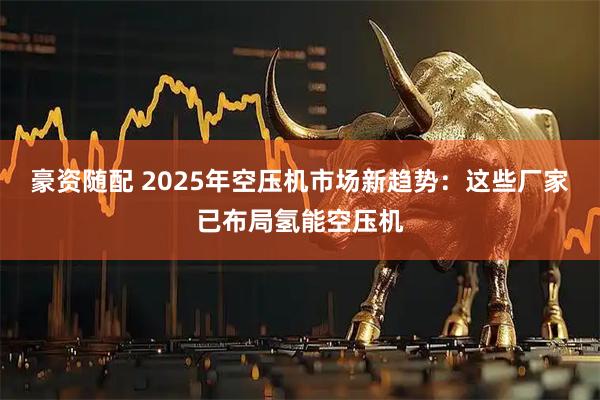 豪资随配 2025年空压机市场新趋势：这些厂家已布局氢能空压机