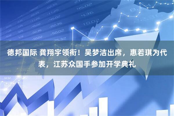 德邦国际 龚翔宇领衔！吴梦洁出席，惠若琪为代表，江苏众国手参加开学典礼