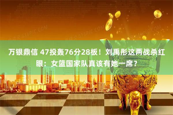 万银鼎信 47投轰76分28板！刘禹彤这两战杀红眼：女篮国家队真该有她一席？