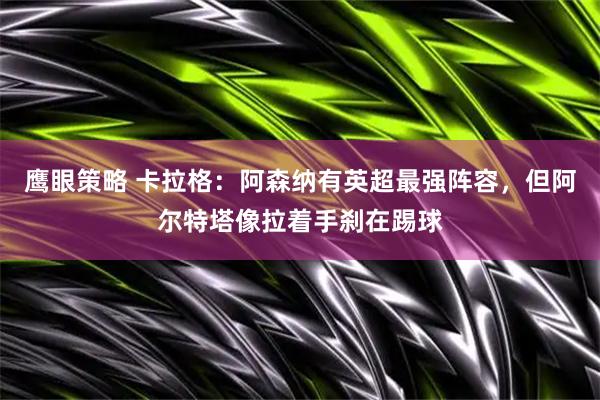 鹰眼策略 卡拉格：阿森纳有英超最强阵容，但阿尔特塔像拉着手刹在踢球