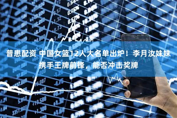 普患配资 中国女篮12人大名单出炉！李月汝妹妹携手王牌前锋，能否冲击奖牌