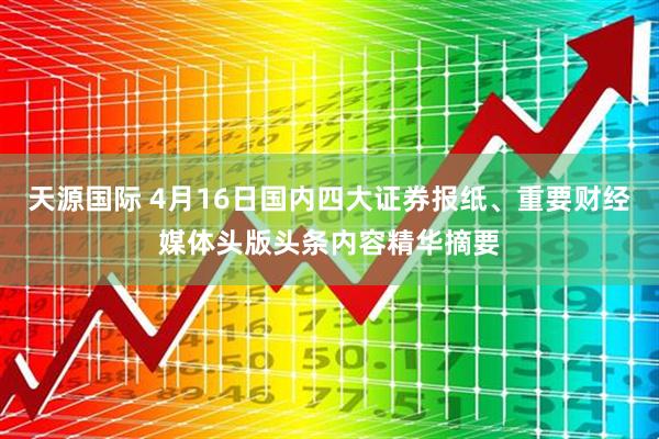 天源国际 4月16日国内四大证券报纸、重要财经媒体头版头条内容精华摘要