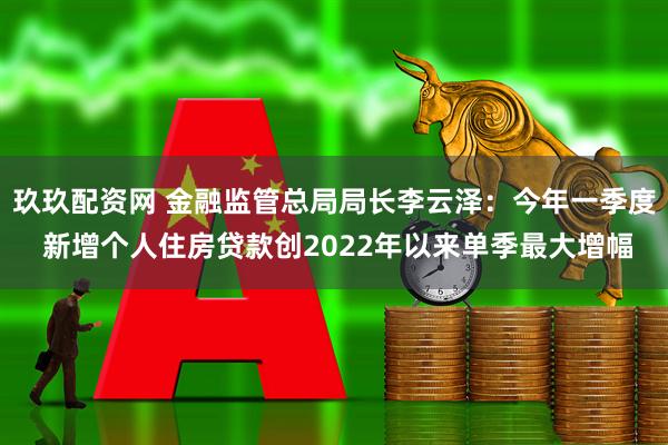 玖玖配资网 金融监管总局局长李云泽：今年一季度 新增个人住房贷款创2022年以来单季最大增幅