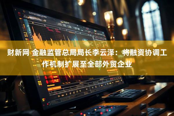 财新网 金融监管总局局长李云泽：将融资协调工作机制扩展至全部外贸企业