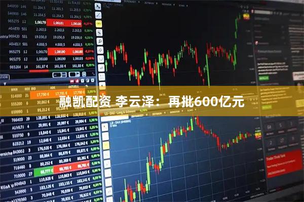 融凯配资 李云泽：再批600亿元