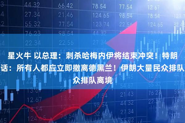 星火牛 以总理：刺杀哈梅内伊将结束冲突！特朗普喊话：所有人都应立即撤离德黑兰！伊朗大量民众排队离境