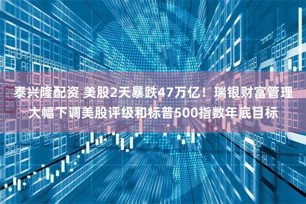 泰兴隆配资 美股2天暴跌47万亿！瑞银财富管理大幅下调美股评级和标普500指数年底目标