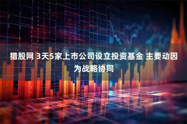 猎股网 3天5家上市公司设立投资基金 主要动因为战略协同