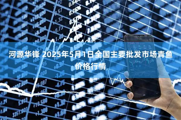 河源华锋 2025年5月1日全国主要批发市场青鱼价格行情