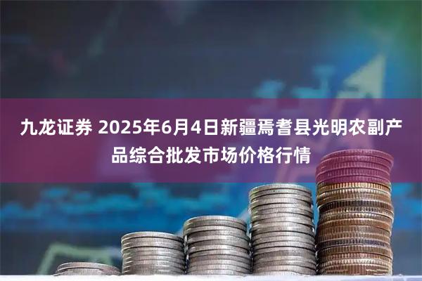 九龙证券 2025年6月4日新疆焉耆县光明农副产品综合批发市场价格行情