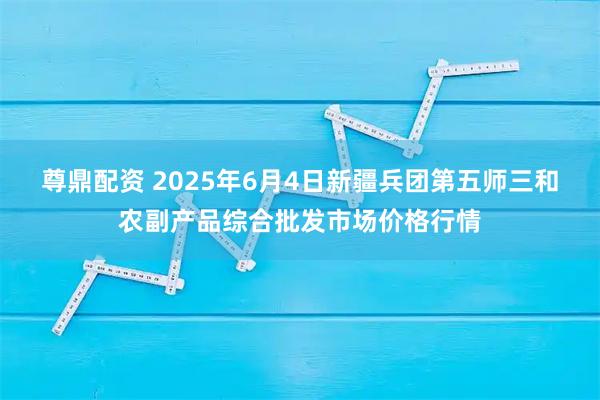 尊鼎配资 2025年6月4日新疆兵团第五师三和农副产品综合批发市场价格行情