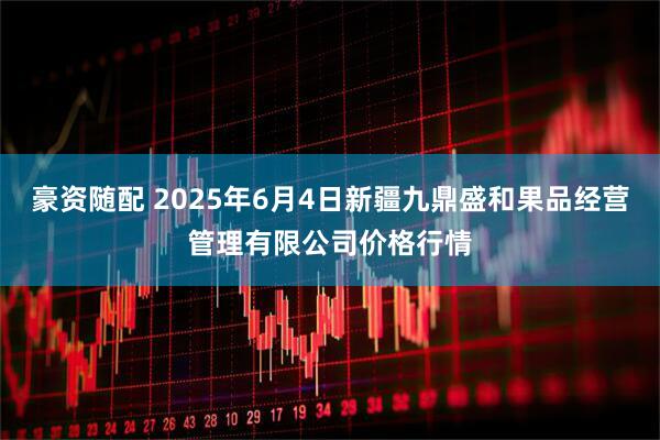 豪资随配 2025年6月4日新疆九鼎盛和果品经营管理有限公司价格行情