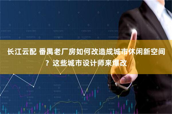 长江云配 番禺老厂房如何改造成城市休闲新空间？这些城市设计师来爆改