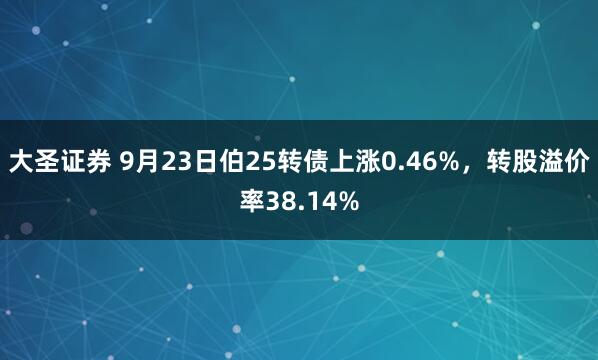大圣证券 9月23日伯25转债上涨0.46%，转股溢价率38.14%