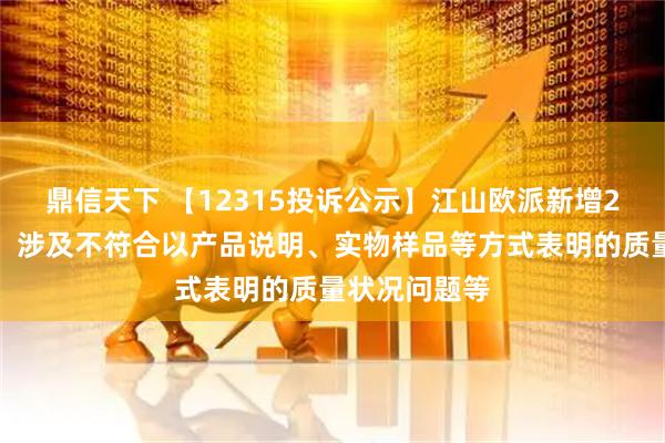 鼎信天下 【12315投诉公示】江山欧派新增2件投诉公示，涉及不符合以产品说明、实物样品等方式表明的质量状况问题等