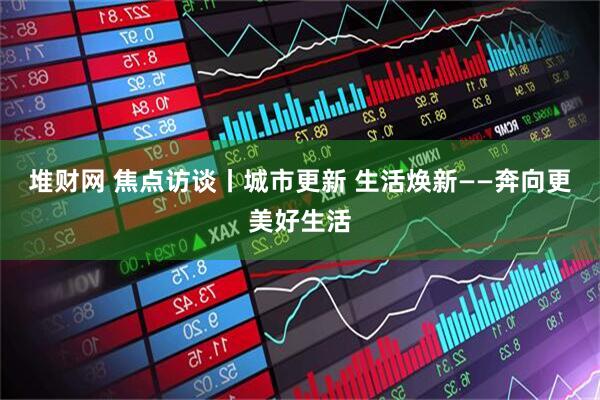 堆财网 焦点访谈丨城市更新 生活焕新——奔向更美好生活