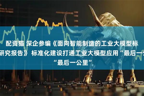 配资猫 深企参编《面向智能制造的工业大模型标准化研究报告》 标准化建设打通工业大模型应用“最后一公里”