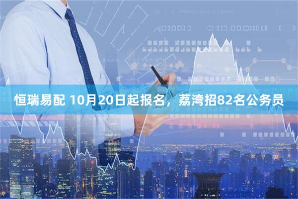 恒瑞易配 10月20日起报名，荔湾招82名公务员