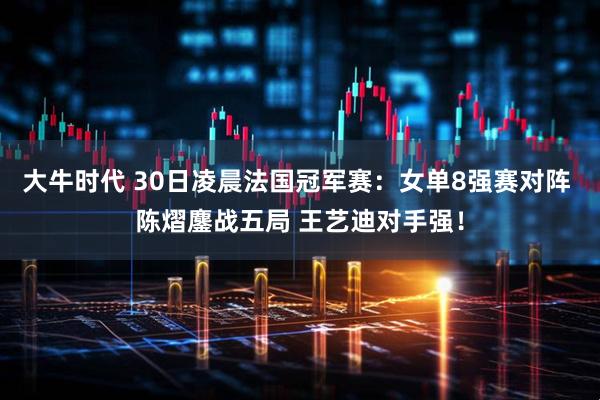 大牛时代 30日凌晨法国冠军赛：女单8强赛对阵 陈熠鏖战五局 王艺迪对手强！