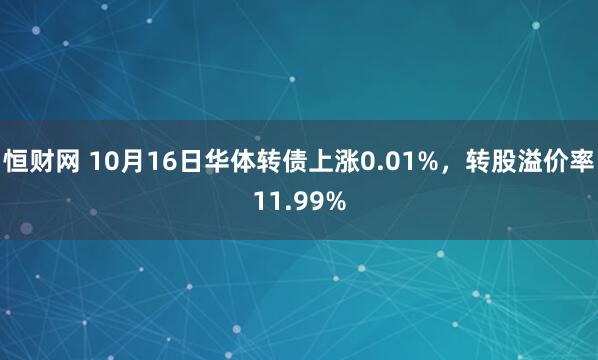 恒财网 10月16日华体转债上涨0.01%，转股溢价率11.99%