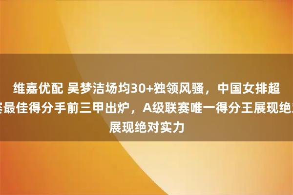 维嘉优配 吴梦洁场均30+独领风骚，中国女排超级联赛最佳得分手前三甲出炉，A级联赛唯一得分王展现绝对实力