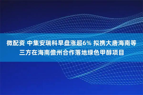 微配资 中集安瑞科早盘涨超6% 拟携大唐海南等三方在海南儋州合作落地绿色甲醇项目