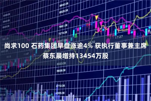 尚求100 石药集团早盘涨逾4% 获执行董事兼主席蔡东晨增持13454万股