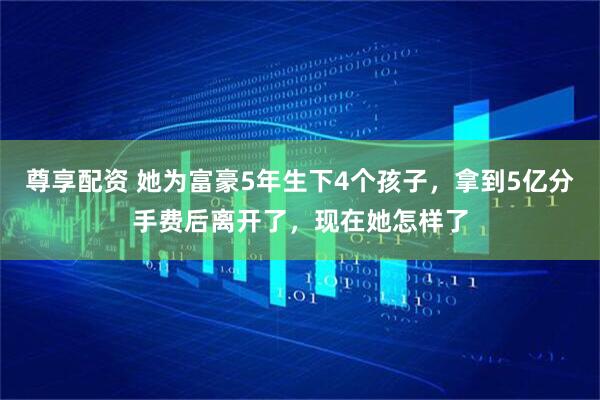 尊享配资 她为富豪5年生下4个孩子，拿到5亿分手费后离开了，现在她怎样了
