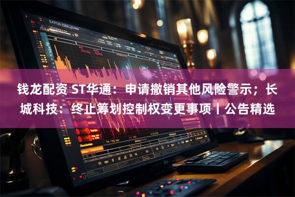 钱龙配资 ST华通：申请撤销其他风险警示；长城科技：终止筹划控制权变更事项丨公告精选