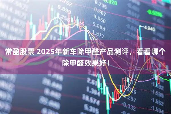 常盈股票 2025年新车除甲醛产品测评，看看哪个除甲醛效果好！
