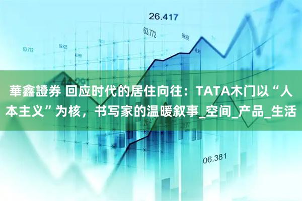 華鑫證券 回应时代的居住向往：TATA木门以“人本主义”为核，书写家的温暖叙事_空间_产品_生活