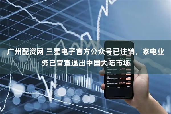 广州配资网 三星电子官方公众号已注销，家电业务已官宣退出中国大陆市场
