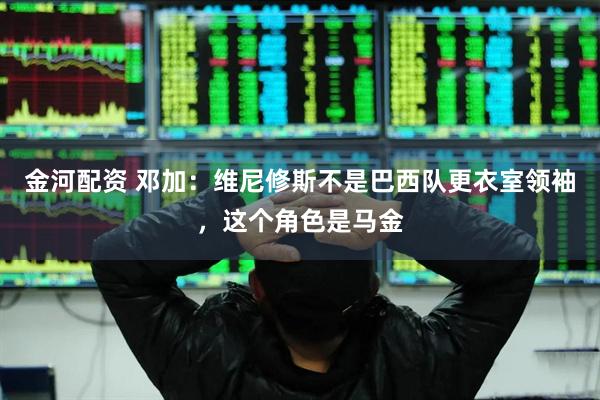 金河配资 邓加：维尼修斯不是巴西队更衣室领袖，这个角色是马金