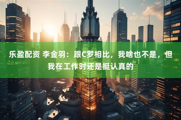 乐盈配资 李金羽：跟C罗相比，我啥也不是，但我在工作时还是挺认真的